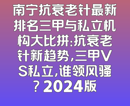 南宁抗衰老针最新排名三甲与私立机构大比拼：抗衰老针新趋势，三甲VS私立，谁领风骚？ 2024版