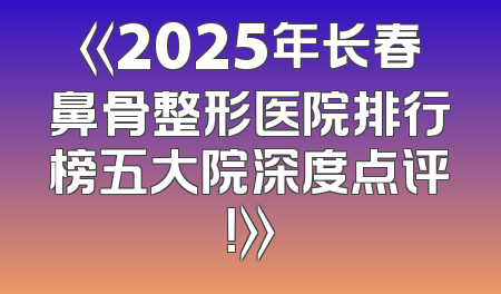 《2025年长春鼻骨整形医院排行榜五大院深度点评！》