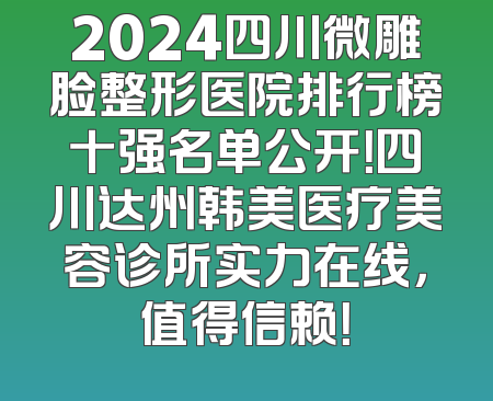 2024四川微雕脸整形医院排行榜十强名单公开！四川达州韩美医疗美容诊所实力在线，值得信赖！