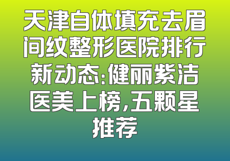 天津自体填充去眉间纹整形医院排行新动态：健丽紫洁医美上榜，五颗星推荐