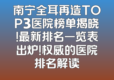 南宁全耳再造TOP3医院榜单揭晓！最新排名一览表出炉！权威的医院排名解读