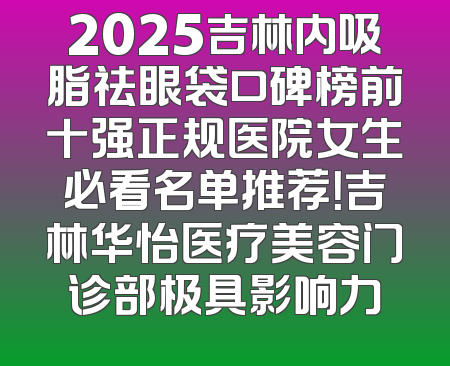 2025吉林内吸脂祛眼袋口碑榜前十强正规医院女生必看名单推荐！吉林华怡医疗美容门诊部极具影响力