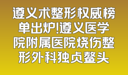 遵义术整形权威榜单出炉！遵义医学院附属医院烧伤整形外科独占鳌头