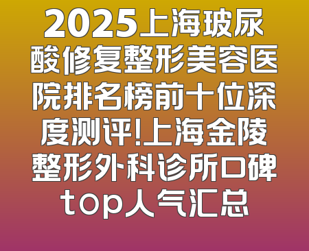 2025上海玻尿酸修复整形美容医院排名榜前十位深度测评！上海金陵整形外科诊所口碑top人气汇总