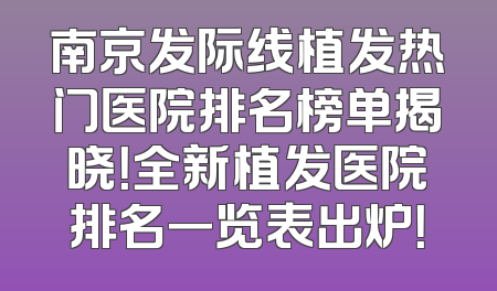 南京发际线植发热门医院排名榜单揭晓！全新植发医院排名一览表出炉！