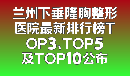 兰州下垂隆胸整形医院最新排行榜TOP3、TOP5及TOP10公布