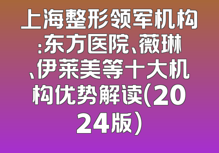 上海整形领军机构：东方医院、薇琳、伊莱美等十大机构优势解读（2024版）