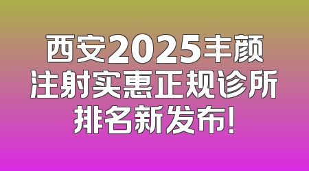 西安2025丰颜注射实惠正规诊所排名新发布！