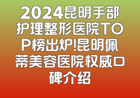 2024昆明手部护理整形医院TOP榜出炉！昆明佩蒂美容医院权威口碑介绍