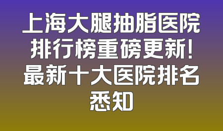 上海大腿抽脂医院排行榜重磅更新！最新十大医院排名悉知