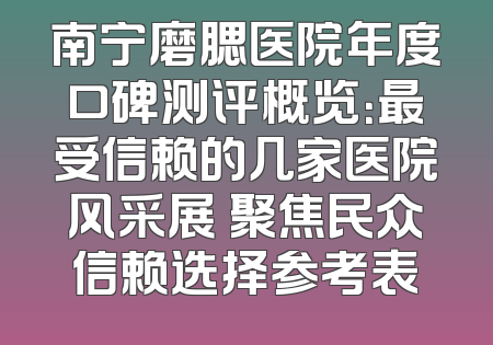 南宁磨腮医院年度口碑测评概览：最受信赖的几家医院风采展 聚焦民众信赖选择参考表