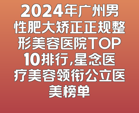 2024年广州男性肥大矫正正规整形美容医院TOP10排行，星念医疗美容领衔公立医美榜单