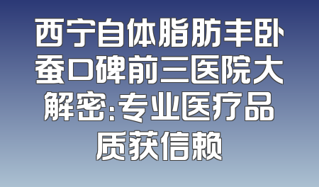 西宁自体脂肪丰卧蚕口碑前三医院大解密：专业医疗品质获信赖