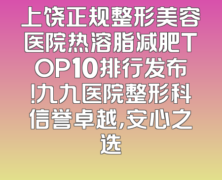 上饶正规整形美容医院热溶脂减肥TOP10排行发布！九九医院整形科信誉卓越，安心之选