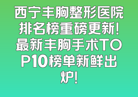 西宁丰胸整形医院排名榜重磅更新！最新丰胸手术TOP10榜单新鲜出炉！