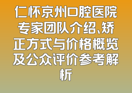 仁怀京州口腔医院专家团队介绍、矫正方式与价格概览及公众评价参考解析