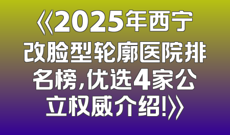 《2025年西宁改脸型轮廓医院排名榜，优选4家公立权威介绍！》