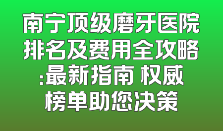 南宁顶级磨牙医院排名及费用全攻略：最新指南 权威榜单助您决策