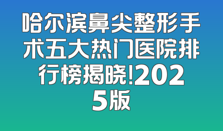 哈尔滨鼻尖整形手术五大热门医院排行榜揭晓！2025版