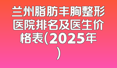 兰州脂肪丰胸整形医院排名及医生价格表（2025年）