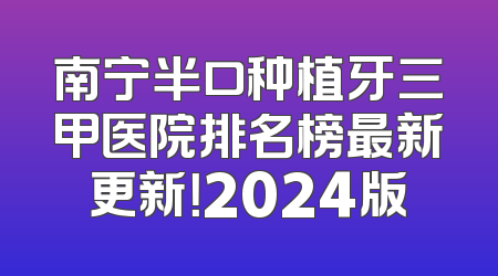 南宁半口种植牙三甲医院排名榜最新更新！2024版
