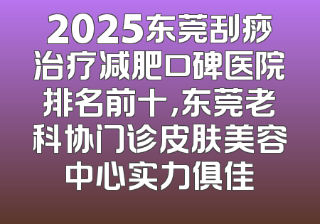 2025东莞刮痧治疗减肥口碑医院排名前十，东莞老科协门诊皮肤美容中心实力俱佳
