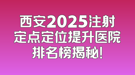 西安2025注射定点定位提升医院排名榜揭秘！