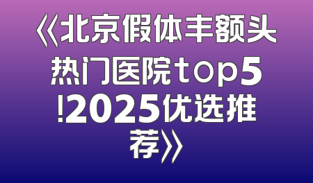 《北京假体丰额头热门医院top5！2025优选推荐》