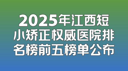 2025年江西短小矫正权威医院排名榜前五榜单公布