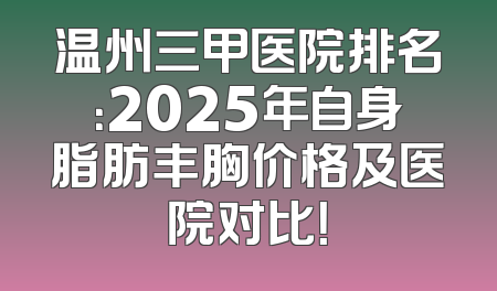 温州三甲医院排名：2025年自身脂肪丰胸价格及医院对比！