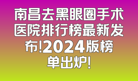 南昌去黑眼圈手术医院排行榜最新发布！2024版榜单出炉！