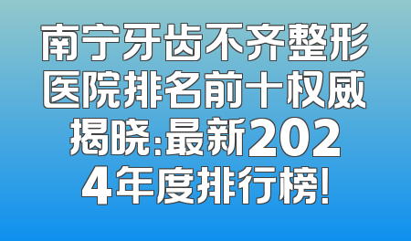 南宁牙齿不齐整形医院排名前十权威揭晓：最新2024年度排行榜！