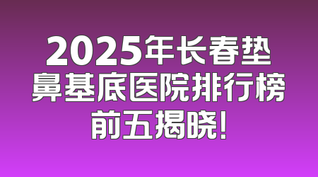 2025年长春垫鼻基底医院排行榜前五揭晓！