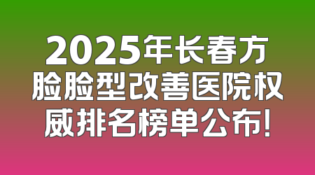 2025年长春方脸脸型改善医院权威排名榜单公布！