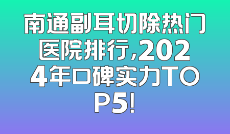 南通副耳切除热门医院排行，2024年口碑实力TOP5！