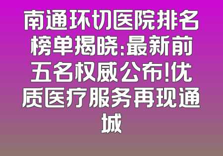 南通环切医院排名榜单揭晓：最新前五名权威公布！优质医疗服务再现通城