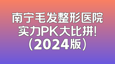 南宁毛发整形医院实力PK大比拼！(2024版)