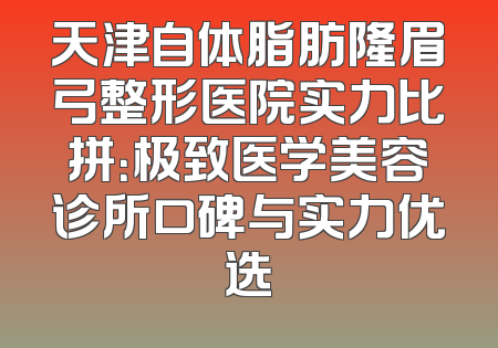天津自体脂肪隆眉弓整形医院实力比拼：极致医学美容诊所口碑与实力优选