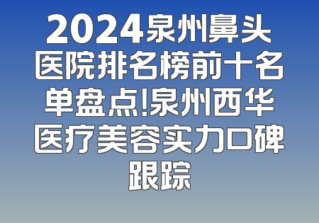 2024泉州鼻头医院排名榜前十名单盘点！泉州西华医疗美容实力口碑跟踪