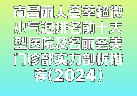 南昌丽人荟萃超微小气泡排名前十大型医院及名丽荟美门诊部实力剖析推荐（2024）