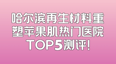 哈尔滨再生材料重塑苹果肌热门医院TOP5测评！