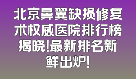 北京鼻翼缺损修复术权威医院排行榜揭晓！最新排名新鲜出炉！