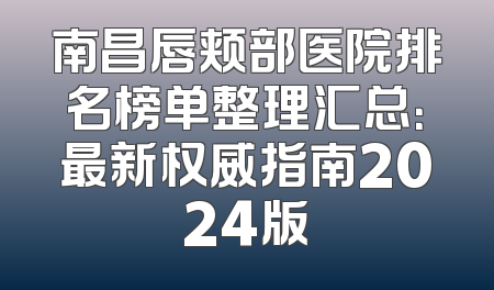 南昌唇颊部医院排名榜单整理汇总：最新权威指南2024版
