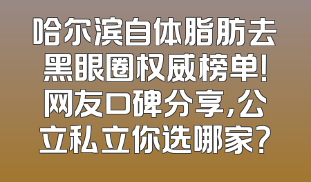 哈尔滨自体脂肪去黑眼圈权威榜单！网友口碑分享，公立私立你选哪家？