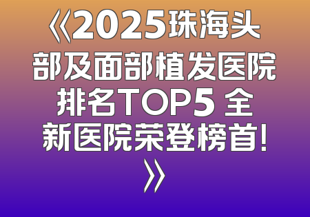 《2025珠海头部及面部植发医院排名TOP5 全新医院荣登榜首！》