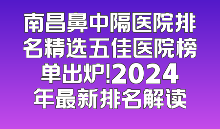南昌鼻中隔医院排名精选五佳医院榜单出炉！2024年最新排名解读