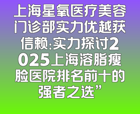上海星氧医疗美容门诊部实力优越获信赖：实力探讨2025上海溶脂瘦脸医院排名前十的强者之选”