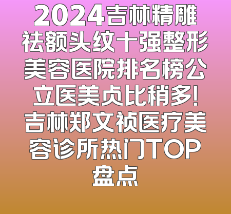 2024吉林精雕祛额头纹十强整形美容医院排名榜公立医美占比稍多！吉林郑文祯医疗美容诊所热门TOP盘点