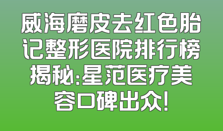 威海磨皮去红色胎记整形医院排行榜揭秘：星范医疗美容口碑出众！