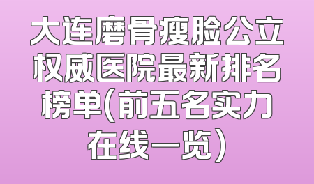 大连磨骨瘦脸公立权威医院最新排名榜单（前五名实力在线一览）